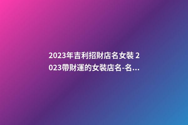 2023年吉利招財店名女裝 2023帶財運的女裝店名-名學網
